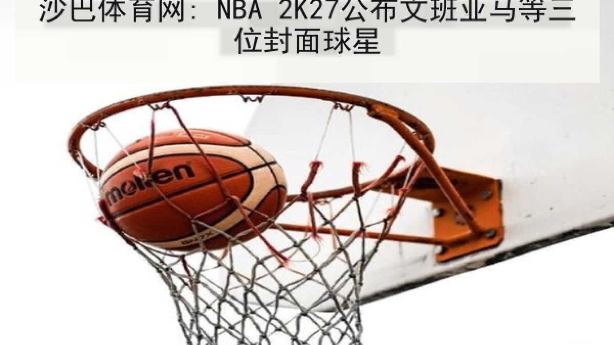 沙巴体育网: NBA 2K27公布文班亚马等三位封面球星 沙巴体育网: NBA 2K27公布文班亚马等三位封面球星