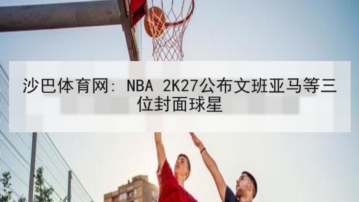 沙巴体育网: NBA 2K27公布文班亚马等三位封面球星