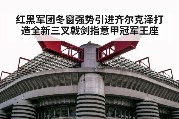 红黑军团冬窗强势引进齐尔克泽打造全新三叉戟剑指意甲冠军王座