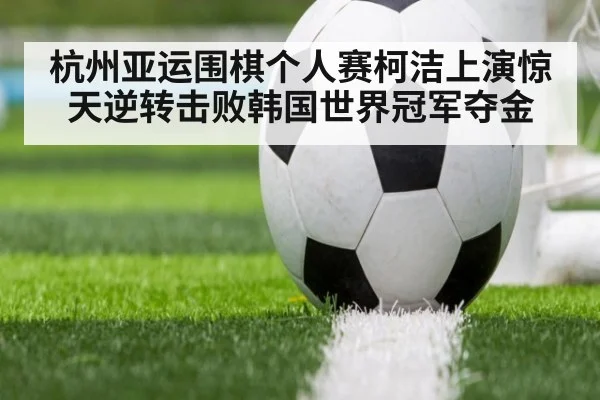 杭州亚运围棋个人赛柯洁上演惊天逆转击败韩国世界冠军夺金